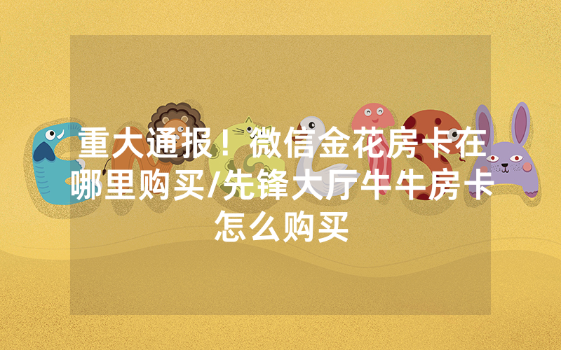 重大通报！微信金花房卡在哪里购买/先锋大厅牛牛房卡怎么购买