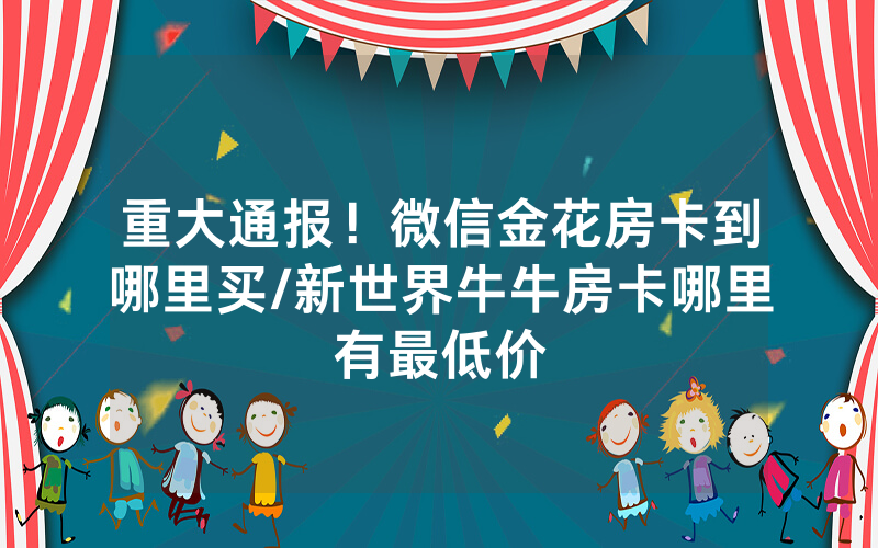 重大通报！微信金花房卡到哪里买/新世界牛牛房卡哪里有最低价