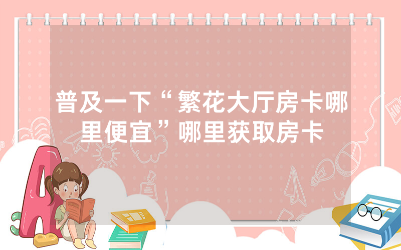 普及一下“繁花大厅房卡哪里便宜”哪里获取房卡