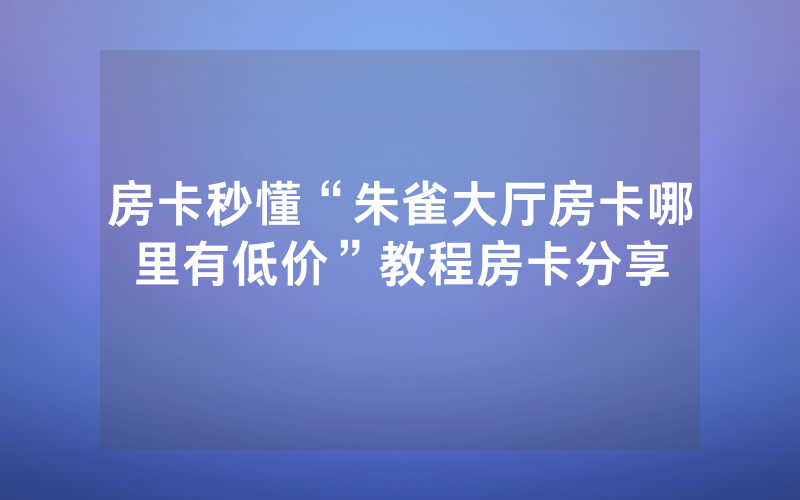 房卡秒懂“朱雀大厅房卡哪里有低价”教程房卡分享