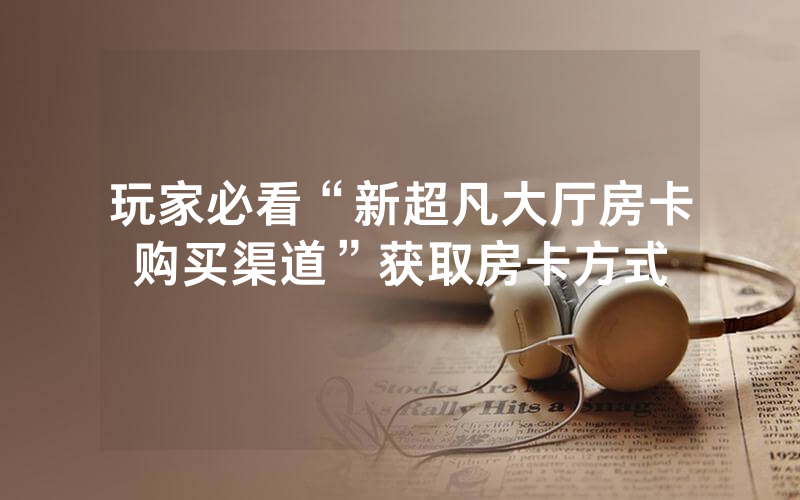 玩家必看“新超凡大厅房卡购买渠道”获取房卡方式