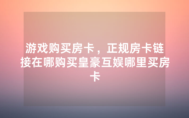 游戏购买房卡，正规房卡链接在哪购买皇豪互娱哪里买房卡