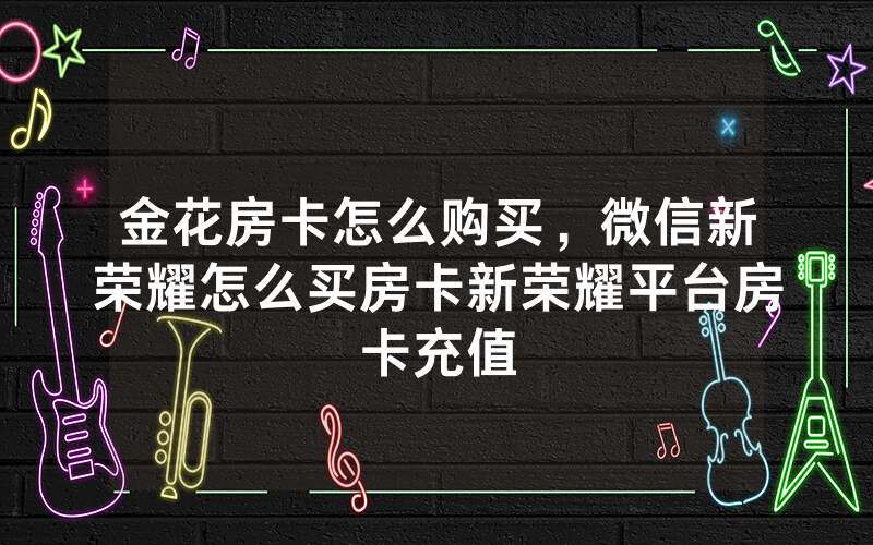 金花房卡怎么购买，微信新荣耀怎么买房卡新荣耀平台房卡充值