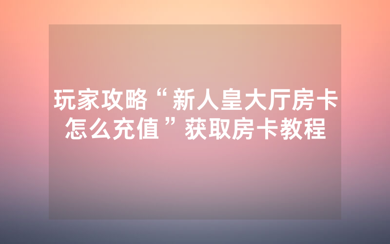 玩家攻略“新人皇大厅房卡怎么充值”获取房卡教程