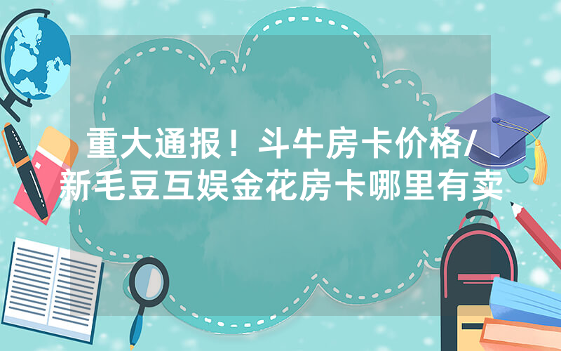 重大通报！斗牛房卡价格/新毛豆互娱金花房卡哪里有卖