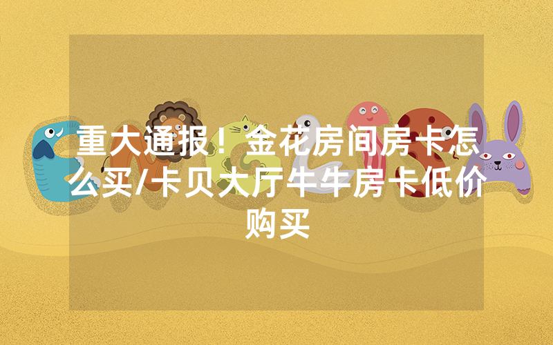 重大通报！金花房间房卡怎么买/卡贝大厅牛牛房卡低价购买