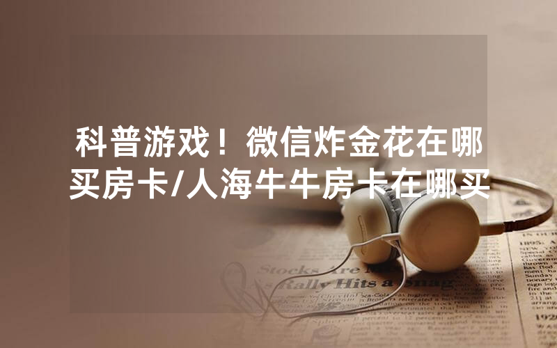 科普游戏！微信炸金花在哪买房卡/人海牛牛房卡在哪买