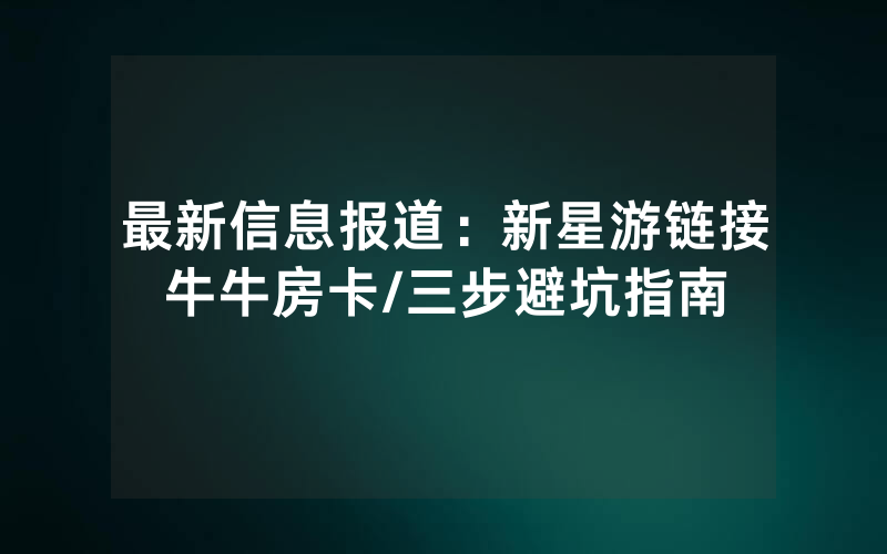 最新信息报道：新星游链接牛牛房卡/三步避坑指南