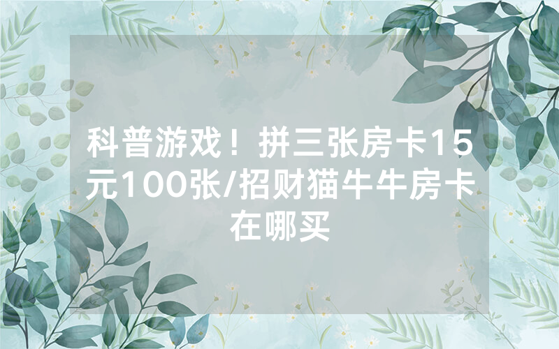 科普游戏！拼三张房卡15元100张/招财猫牛牛房卡在哪买