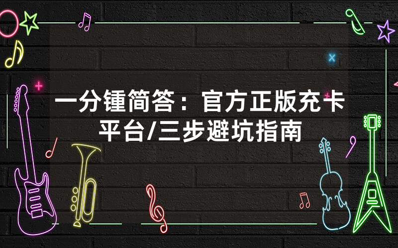 一分锺简答：官方正版充卡平台/三步避坑指南