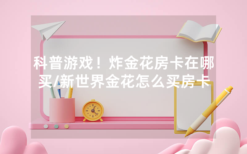 科普游戏！炸金花房卡在哪买/新世界金花怎么买房卡