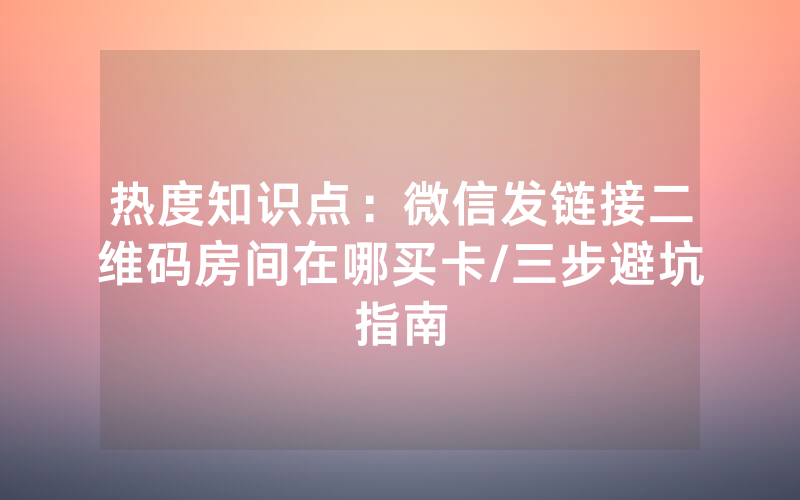 热度知识点：微信发链接二维码房间在哪买卡/三步避坑指南