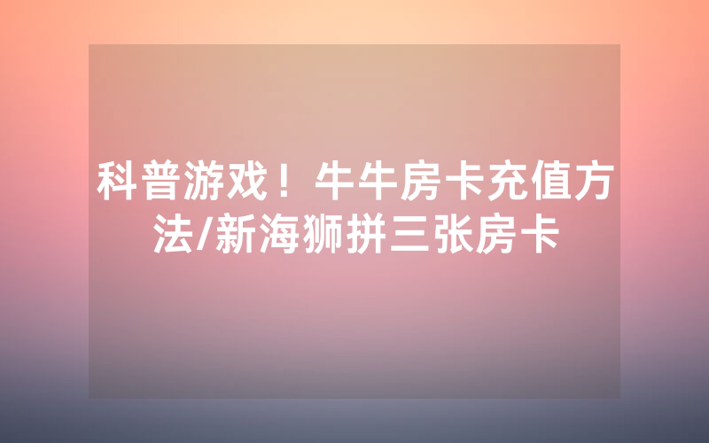 科普游戏！牛牛房卡充值方法/新海狮拼三张房卡