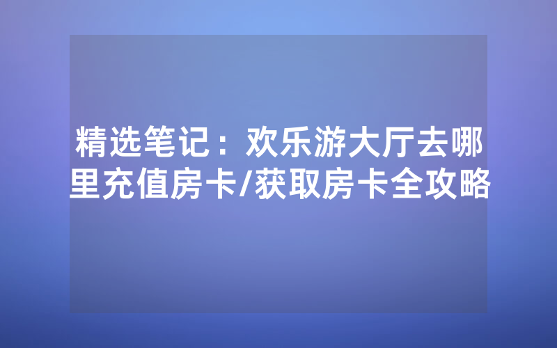 精选笔记：欢乐游大厅去哪里充值房卡/获取房卡全攻略