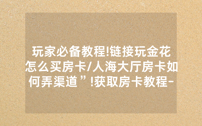 玩家必备教程!链接玩金花怎么买房卡/人海大厅房卡如何弄渠道”!获取房卡教程-知乎