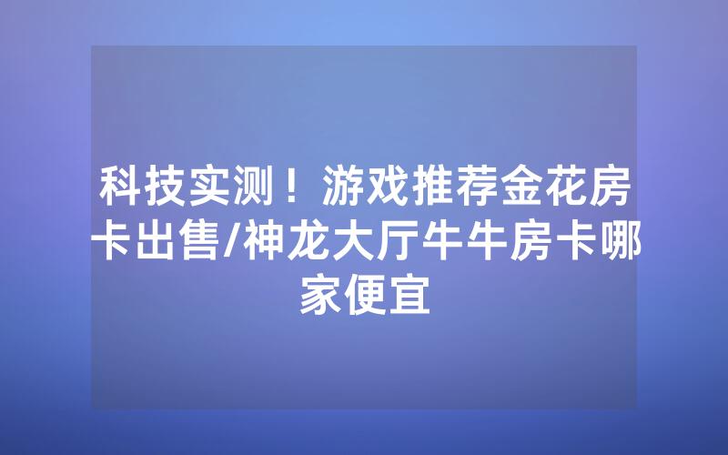 科技实测！游戏推荐金花房卡出售/神龙大厅牛牛房卡哪家便宜
