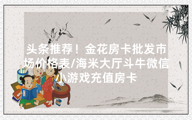 头条推荐！金花房卡批发市场价格表/海米大厅斗牛微信小游戏充值房卡