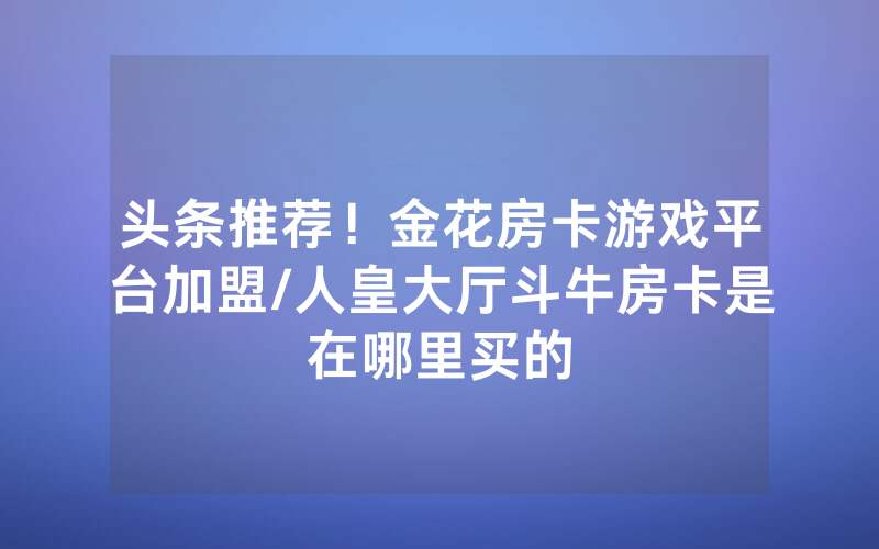 头条推荐！金花房卡游戏平台加盟/人皇大厅斗牛房卡是在哪里买的
