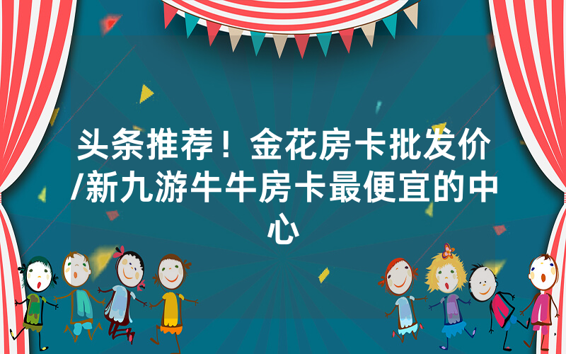 头条推荐！金花房卡批发价/新九游牛牛房卡最便宜的中心