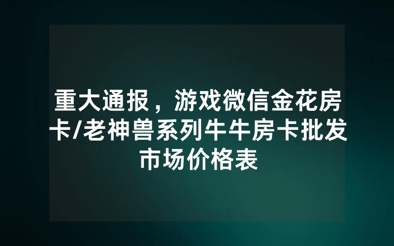 重大通报，游戏微信金花房卡/老神兽系列牛牛房卡批发市场价格表