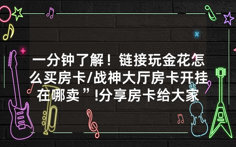 一分钟了解！链接玩金花怎么买房卡/战神大厅房卡开挂在哪卖”!分享房卡给大家