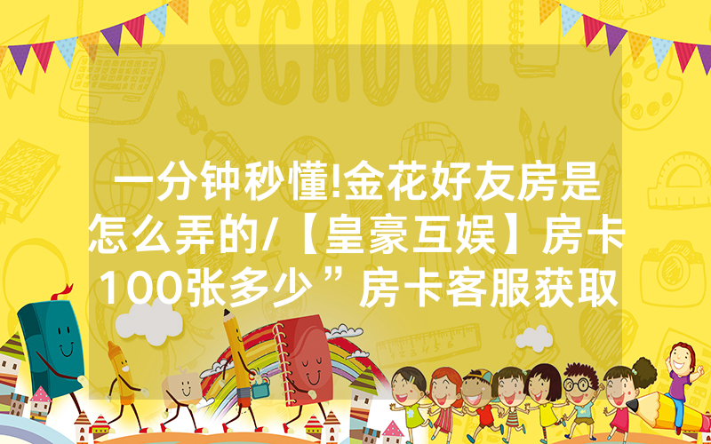 一分钟秒懂!金花好友房是怎么弄的/【皇豪互娱】房卡100张多少”房卡客服获取方式-知乎