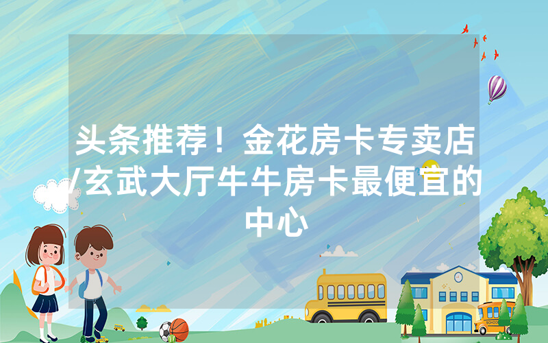 头条推荐！金花房卡专卖店/玄武大厅牛牛房卡最便宜的中心