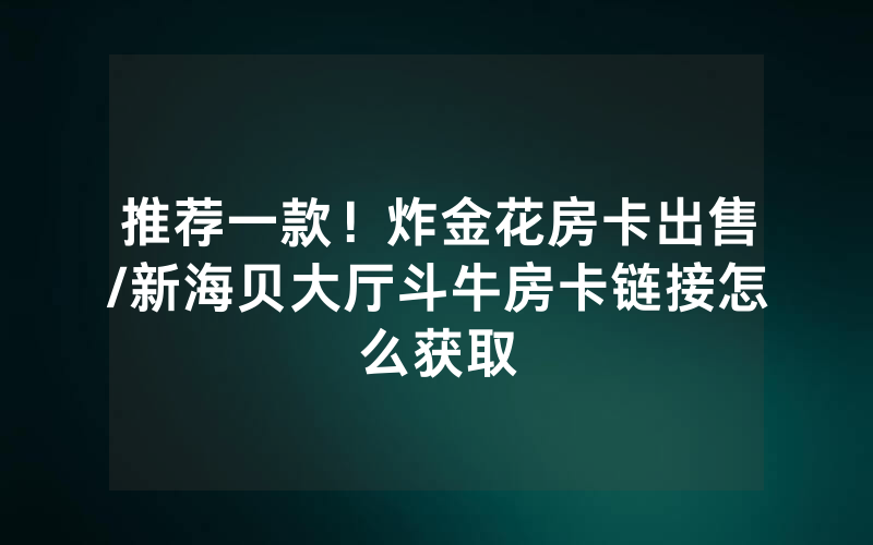 推荐一款！炸金花房卡出售/新海贝大厅斗牛房卡链接怎么获取