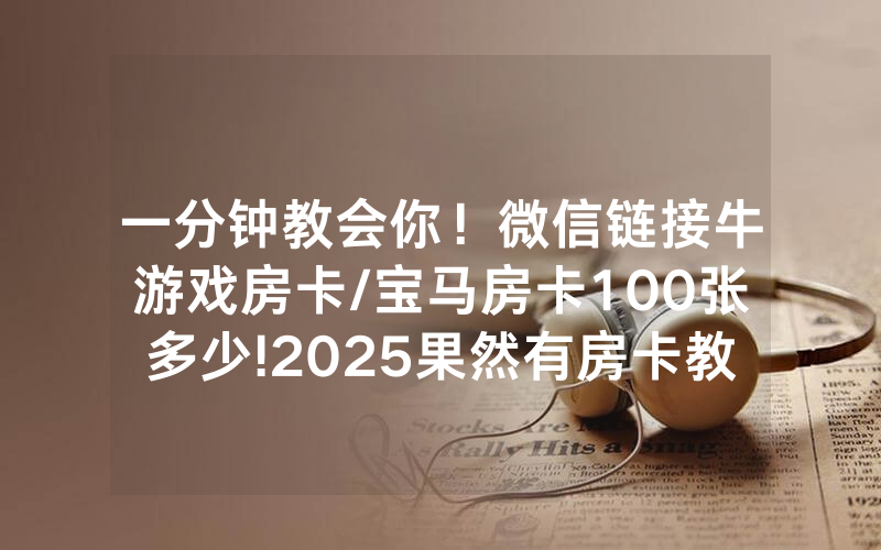 一分钟教会你！微信链接牛游戏房卡/宝马房卡100张多少!2025果然有房卡教程
