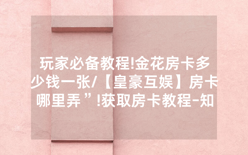 玩家必备教程!金花房卡多少钱一张/【皇豪互娱】房卡哪里弄”!获取房卡教程-知乎