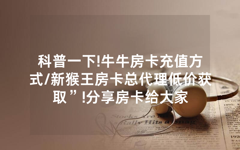 科普一下!牛牛房卡充值方式/新猴王房卡总代理低价获取”!分享房卡给大家