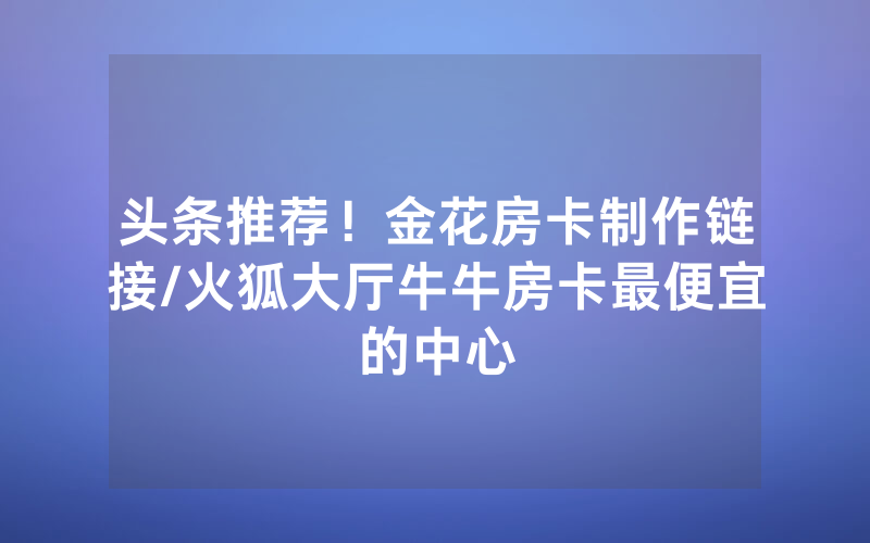 头条推荐！金花房卡制作链接/火狐大厅牛牛房卡最便宜的中心