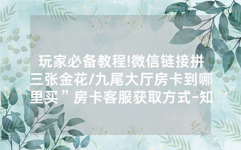 玩家必备教程!微信链接拼三张金花/九尾大厅房卡到哪里买”房卡客服获取方式-知乎
