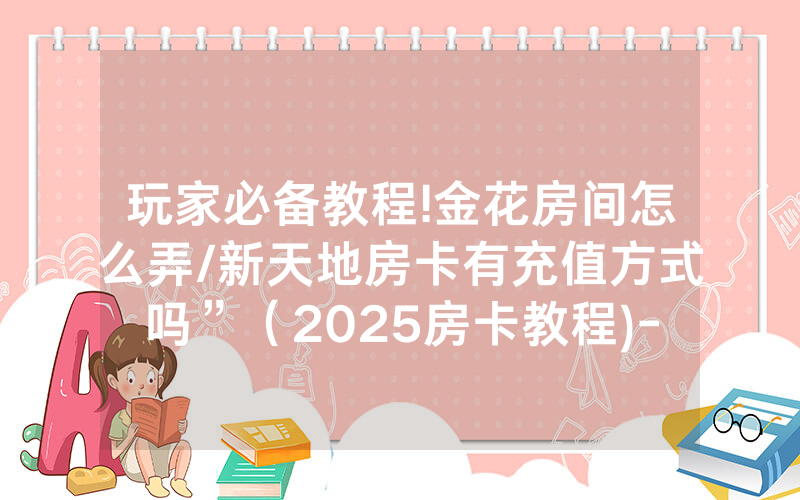 玩家必备教程!金花房间怎么弄/新天地房卡有充值方式吗”（2025房卡教程)-知乎