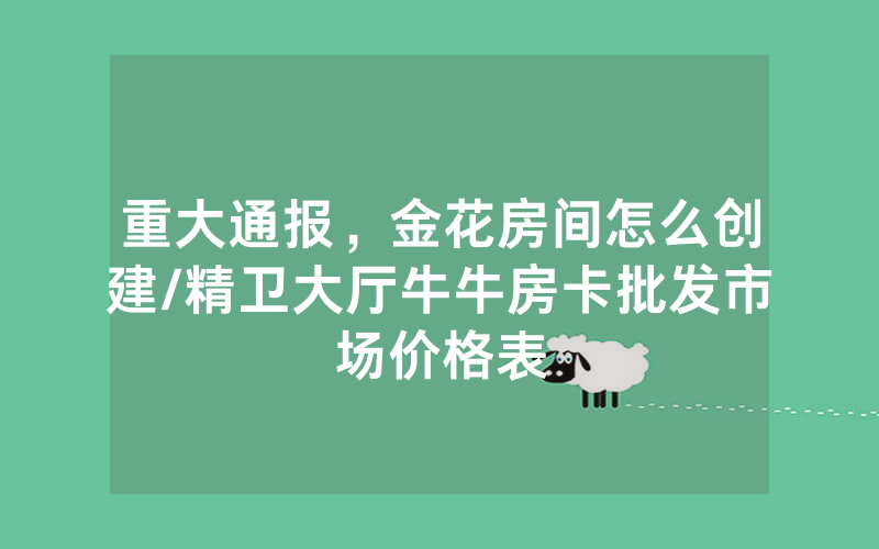 重大通报，金花房间怎么创建/精卫大厅牛牛房卡批发市场价格表