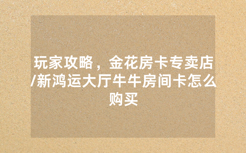 玩家攻略，金花房卡专卖店/新鸿运大厅牛牛房间卡怎么购买