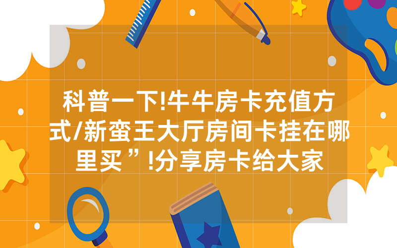 科普一下!牛牛房卡充值方式/新蛮王大厅房间卡挂在哪里买”!分享房卡给大家