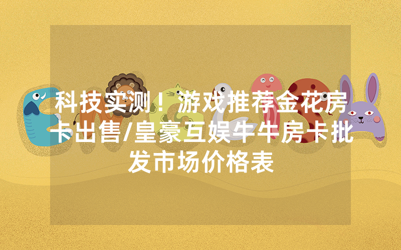 科技实测！游戏推荐金花房卡出售/皇豪互娱牛牛房卡批发市场价格表