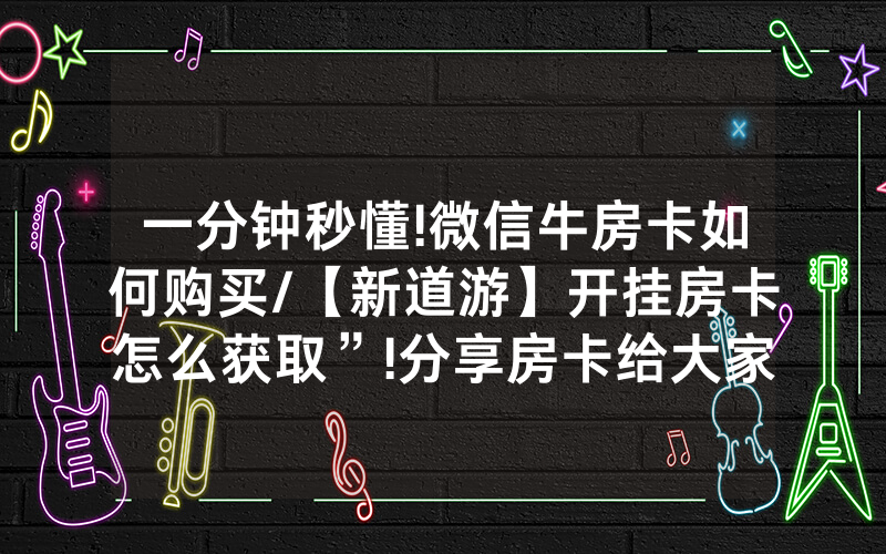 一分钟秒懂!微信牛房卡如何购买/【新道游】开挂房卡怎么获取”!分享房卡给大家