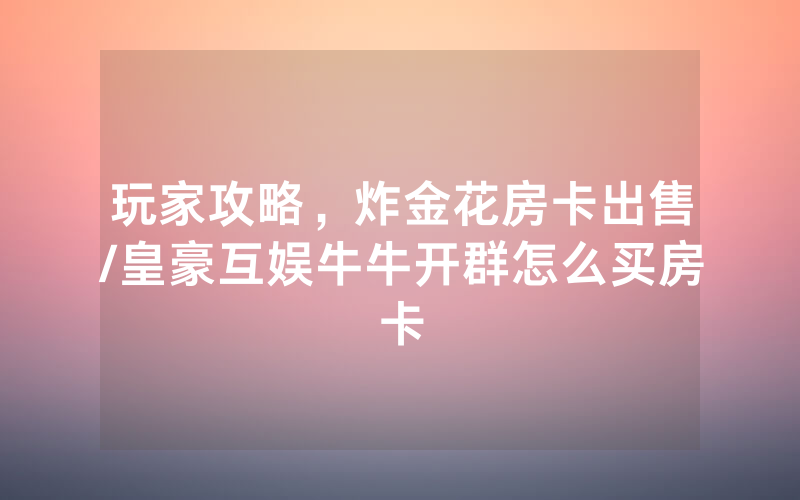 玩家攻略，炸金花房卡出售/皇豪互娱牛牛开群怎么买房卡