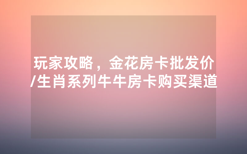 玩家攻略，金花房卡批发价/生肖系列牛牛房卡购买渠道