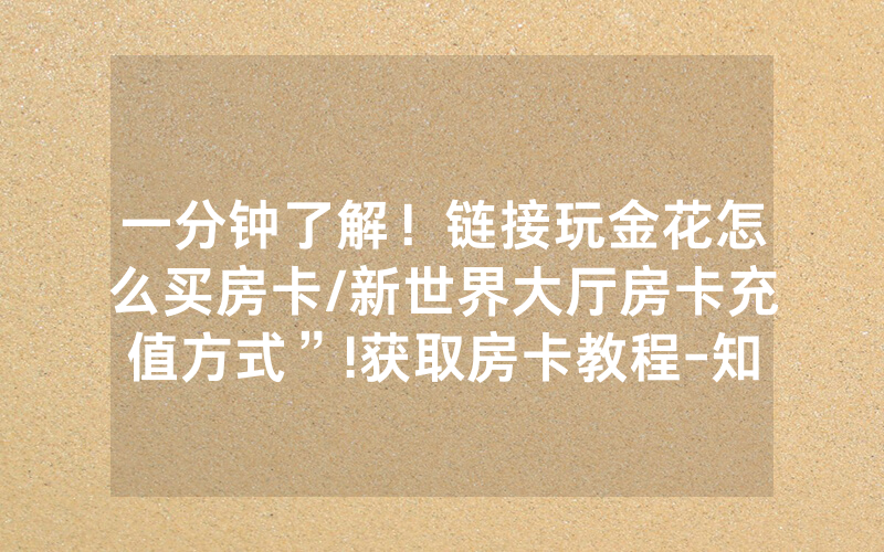 一分钟了解！链接玩金花怎么买房卡/新世界大厅房卡充值方式”!获取房卡教程-知乎