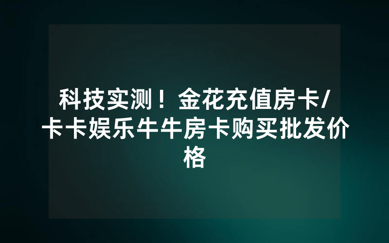 科技实测！金花充值房卡/卡卡娱乐牛牛房卡购买批发价格