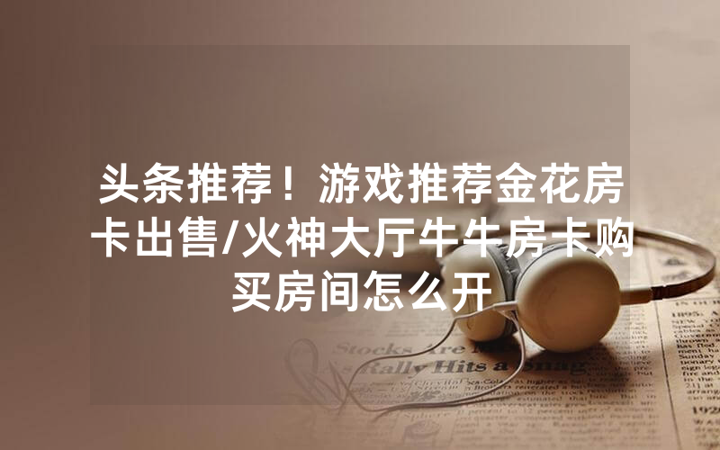 头条推荐！游戏推荐金花房卡出售/火神大厅牛牛房卡购买房间怎么开