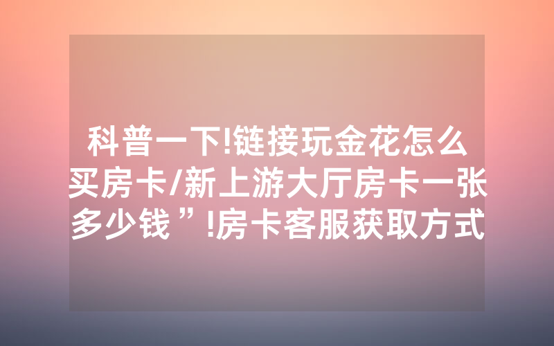 科普一下!链接玩金花怎么买房卡/新上游大厅房卡一张多少钱”!房卡客服获取方式-知乎