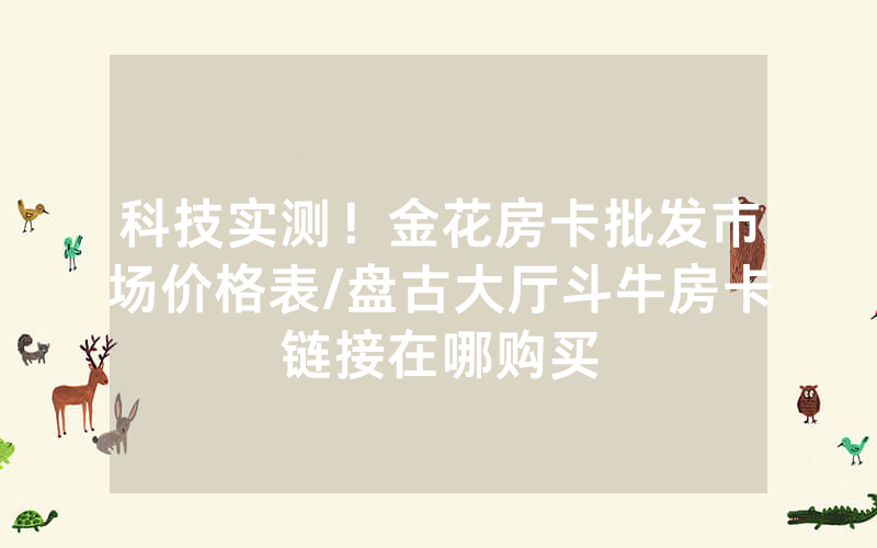 科技实测！金花房卡批发市场价格表/盘古大厅斗牛房卡链接在哪购买