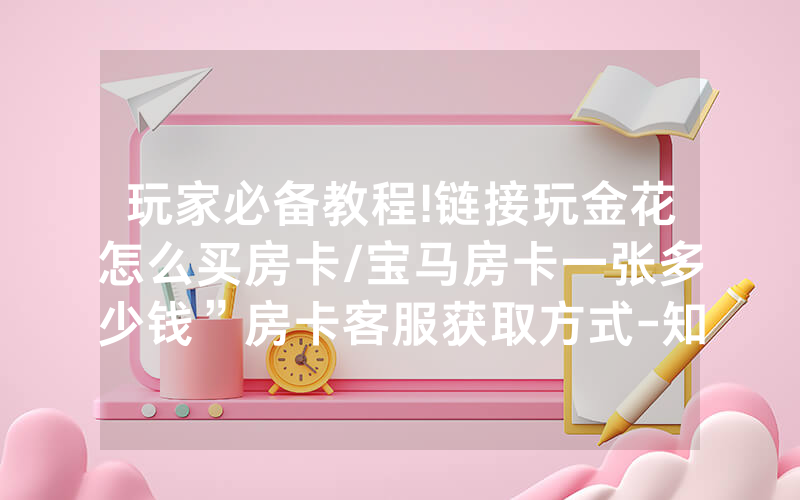 玩家必备教程!链接玩金花怎么买房卡/宝马房卡一张多少钱”房卡客服获取方式-知乎