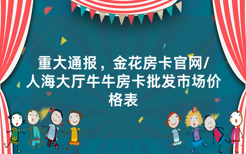 重大通报，金花房卡官网/人海大厅牛牛房卡批发市场价格表