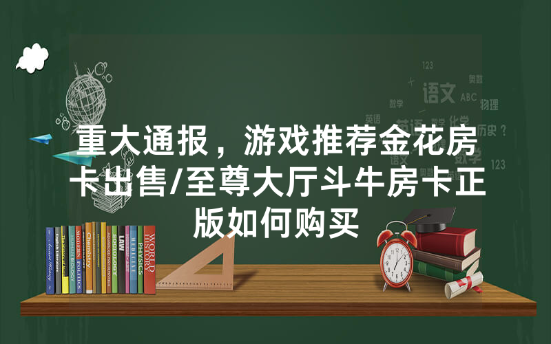 重大通报，游戏推荐金花房卡出售/至尊大厅斗牛房卡正版如何购买