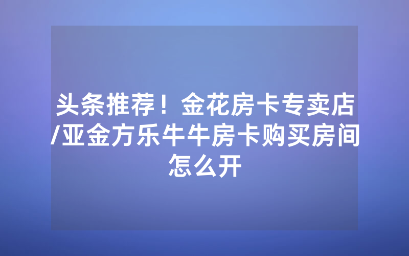 头条推荐！金花房卡专卖店/亚金方乐牛牛房卡购买房间怎么开